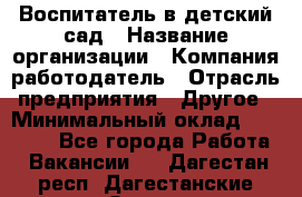 Воспитатель в детский сад › Название организации ­ Компания-работодатель › Отрасль предприятия ­ Другое › Минимальный оклад ­ 18 000 - Все города Работа » Вакансии   . Дагестан респ.,Дагестанские Огни г.